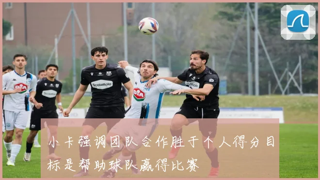 小卡强调团队合作胜于个人得分目标是帮助球队赢得比赛