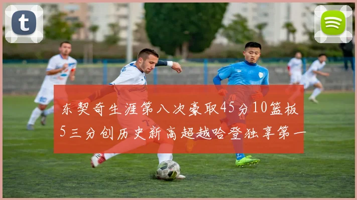 东契奇生涯第八次豪取45分10篮板5三分创历史新高超越哈登独享第一