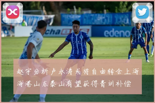 赵宇分析卢永涛或将自由转会上海海港山东泰山有望获得青训补偿