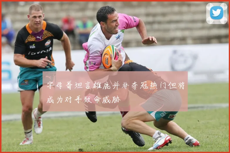 字母哥坦言雄鹿并非夺冠热门但将成为对手致命威胁