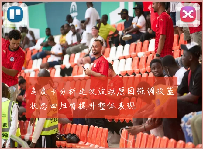 乌度卡分析进攻波动原因强调投篮状态回归将提升整体表现