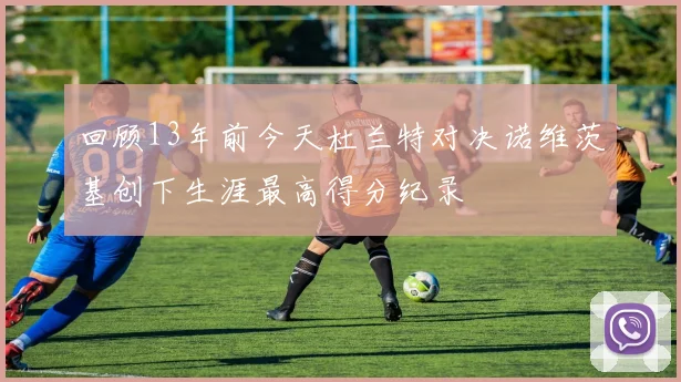 回顾13年前今天杜兰特对决诺维茨基创下生涯最高得分纪录