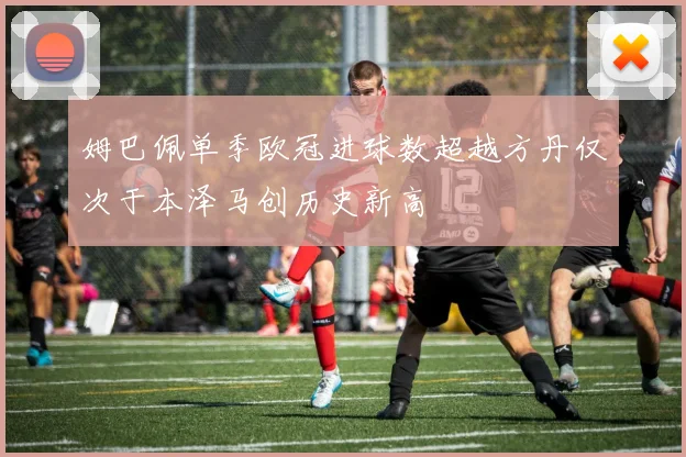 姆巴佩单季欧冠进球数超越方丹仅次于本泽马创历史新高