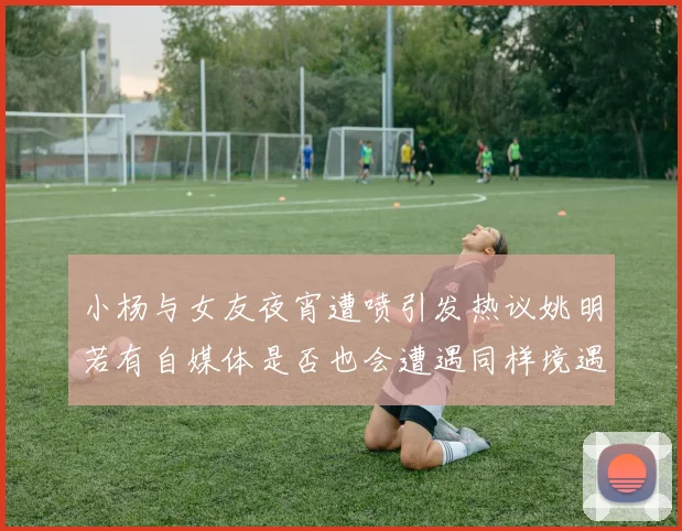 小杨与女友夜宵遭喷引发热议姚明若有自媒体是否也会遭遇同样境遇