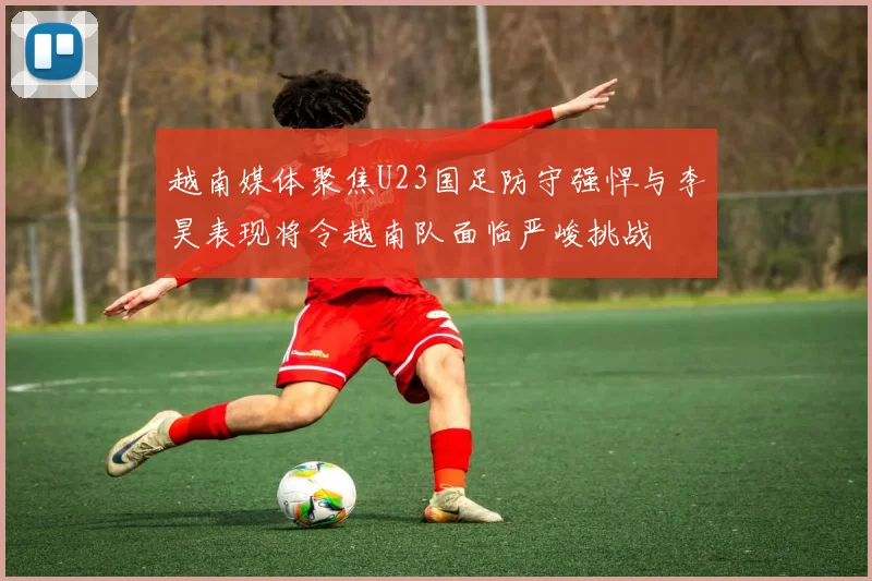 越南媒体聚焦U23国足防守强悍与李昊表现将令越南队面临严峻挑战