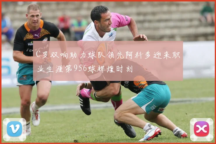 C罗双响助力球队领先阿科多迎来职业生涯第956球辉煌时刻