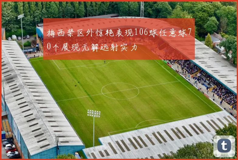 梅西禁区外惊艳表现106球任意球70个展现无解远射实力