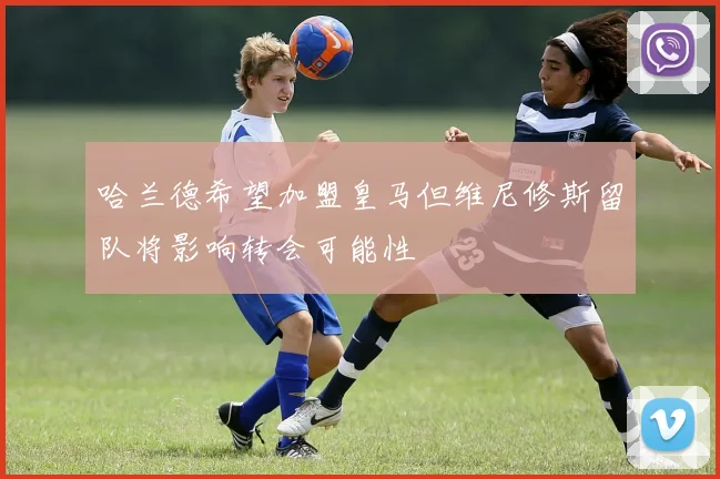 哈兰德希望加盟皇马但维尼修斯留队将影响转会可能性