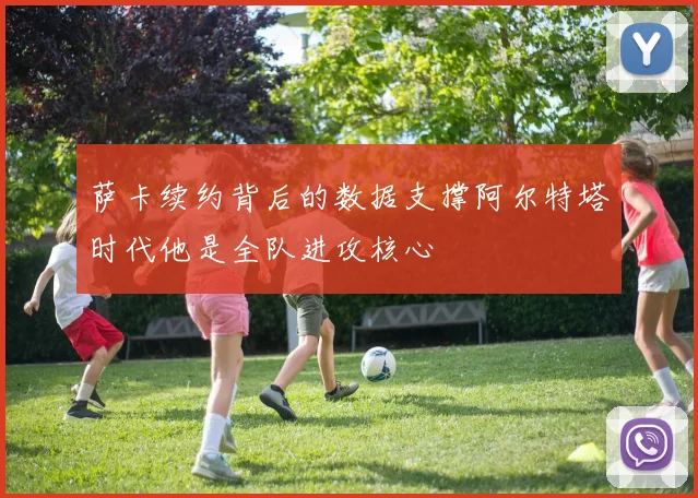 萨卡续约背后的数据支撑阿尔特塔时代他是全队进攻核心