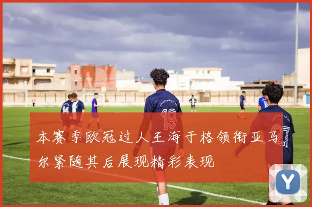 本赛季欧冠过人王海于格领衔亚马尔紧随其后展现精彩表现