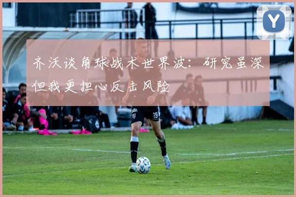 齐沃谈角球战术世界波：研究虽深但我更担心反击风险