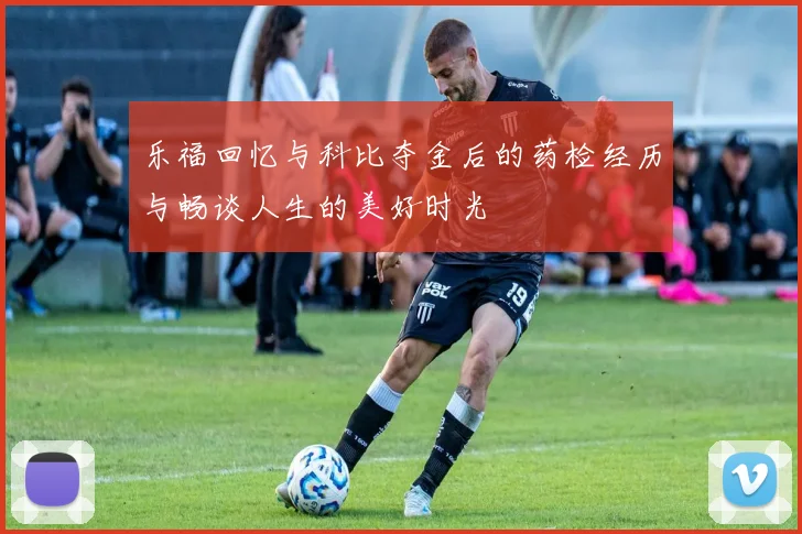 乐福回忆与科比夺金后的药检经历与畅谈人生的美好时光