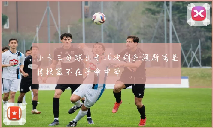 小卡三分球出手16次创生涯新高坚持投篮不在乎命中率