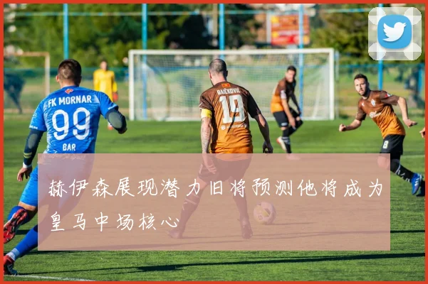 赫伊森展现潜力旧将预测他将成为皇马中场核心