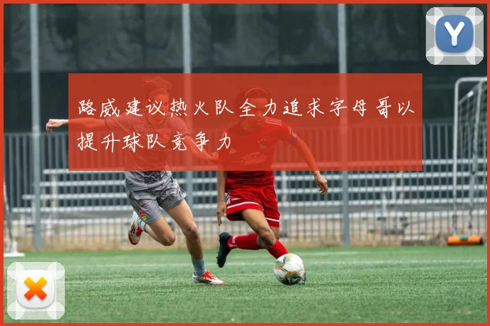 路威建议热火队全力追求字母哥以提升球队竞争力