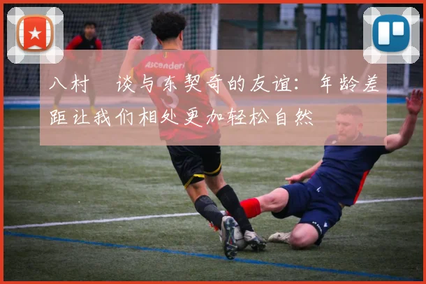 八村塁谈与东契奇的友谊：年龄差距让我们相处更加轻松自然