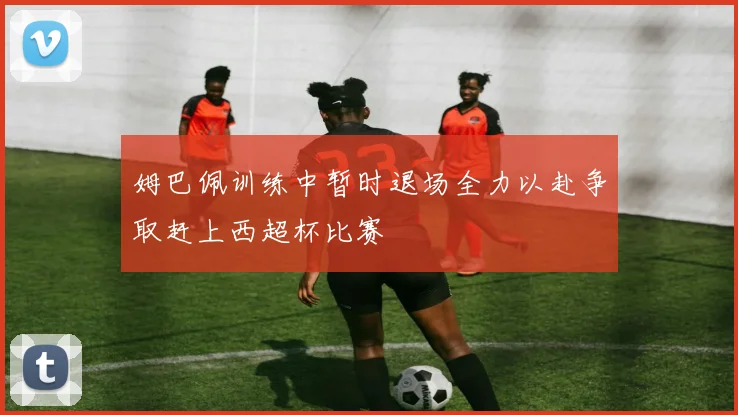 姆巴佩训练中暂时退场全力以赴争取赶上西超杯比赛