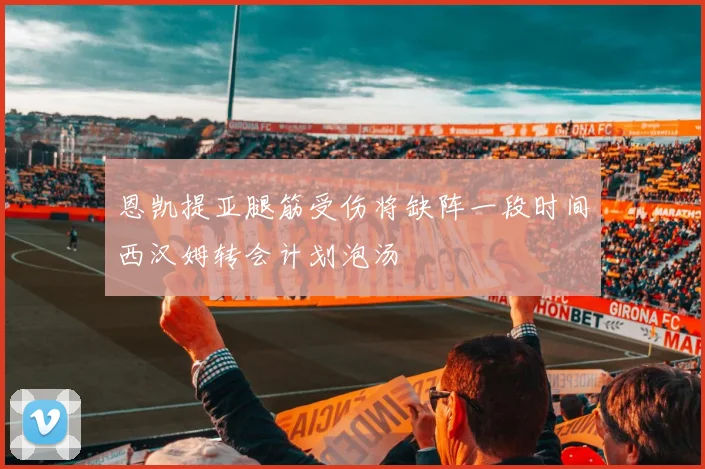 恩凯提亚腿筋受伤将缺阵一段时间西汉姆转会计划泡汤