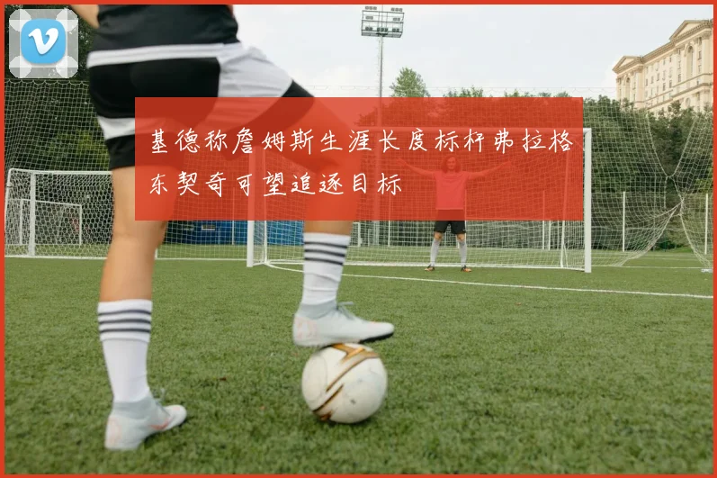 基德称詹姆斯生涯长度标杆弗拉格东契奇可望追逐目标
