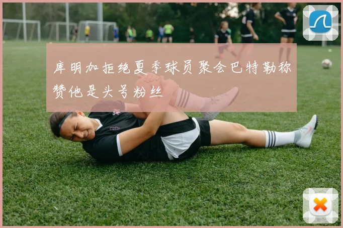 库明加拒绝夏季球员聚会巴特勒称赞他是头号粉丝