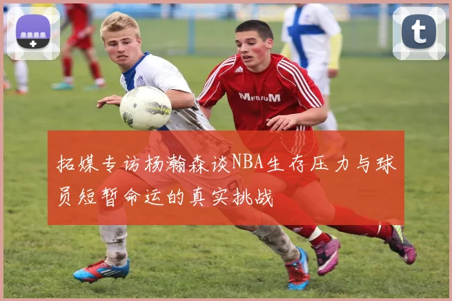 拓媒专访杨瀚森谈NBA生存压力与球员短暂命运的真实挑战