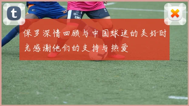 保罗深情回顾与中国球迷的美好时光感谢他们的支持与热爱
