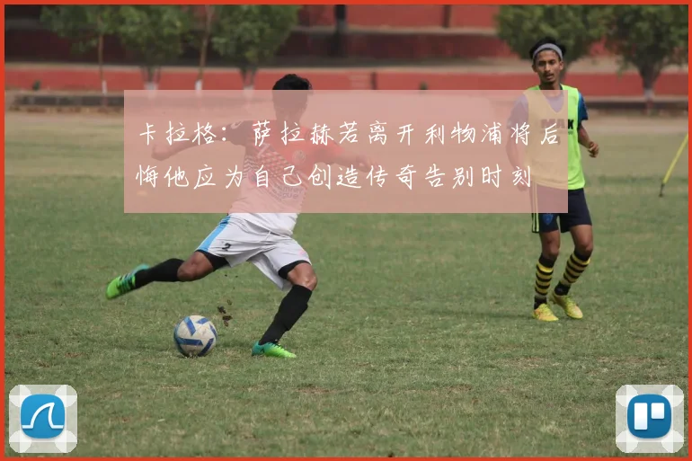 卡拉格：萨拉赫若离开利物浦将后悔他应为自己创造传奇告别时刻