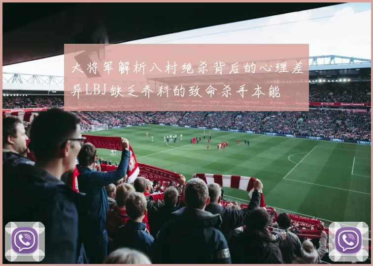 大将军解析八村绝杀背后的心理差异LBJ缺乏乔科的致命杀手本能