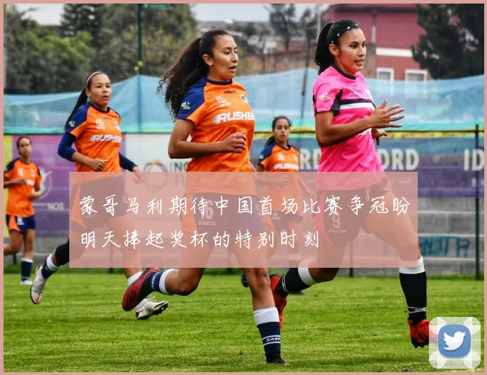 蒙哥马利期待中国首场比赛争冠盼明天捧起奖杯的特别时刻