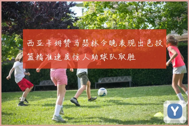 西亚卡姆赞马瑟林今晚表现出色投篮精准速度惊人助球队取胜