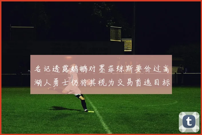 名记透露鹈鹕对墨菲琼斯要价过高湖人勇士仍将其视为交易首选目标