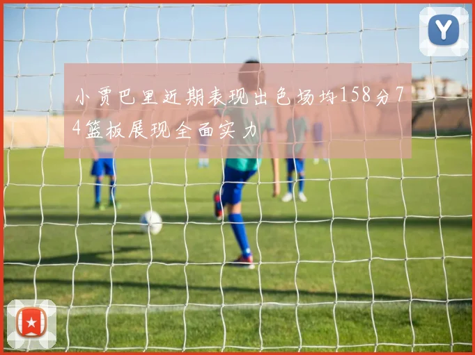 小贾巴里近期表现出色场均158分74篮板展现全面实力