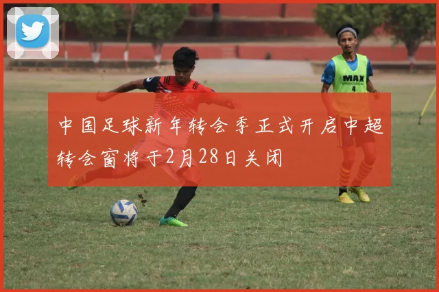 中国足球新年转会季正式开启中超转会窗将于2月28日关闭