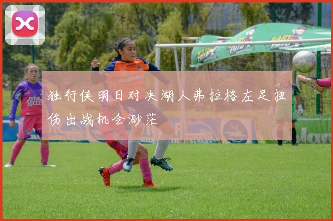 独行侠明日对决湖人弗拉格左足扭伤出战机会渺茫