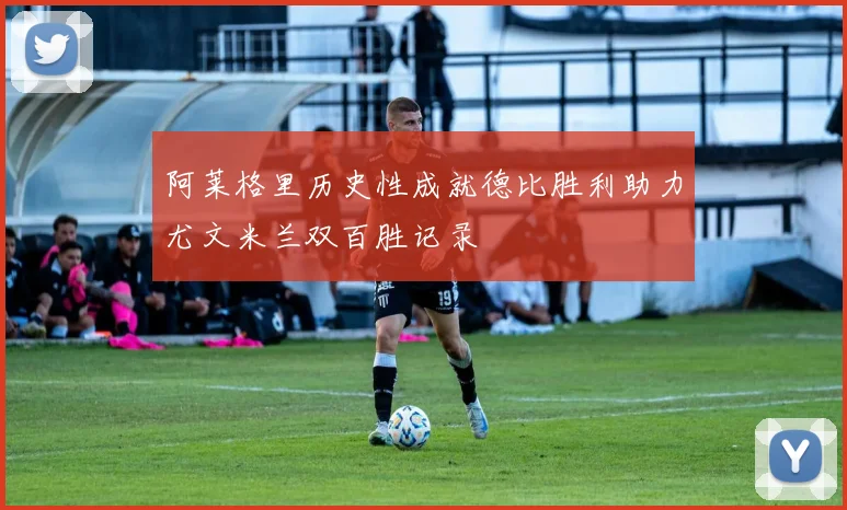 阿莱格里历史性成就德比胜利助力尤文米兰双百胜记录