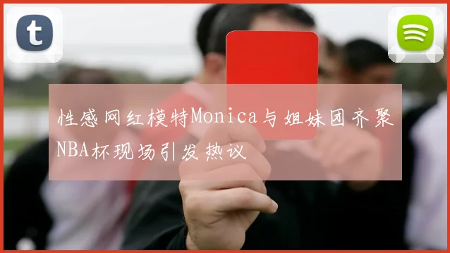 性感网红模特Monica与姐妹团齐聚NBA杯现场引发热议