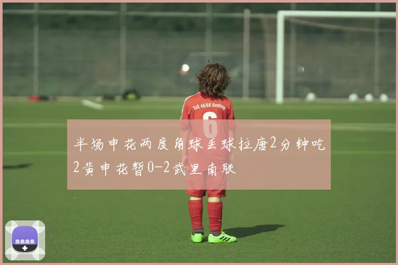 半场申花两度角球丢球拉唐2分钟吃2黄申花暂0-2武里南联