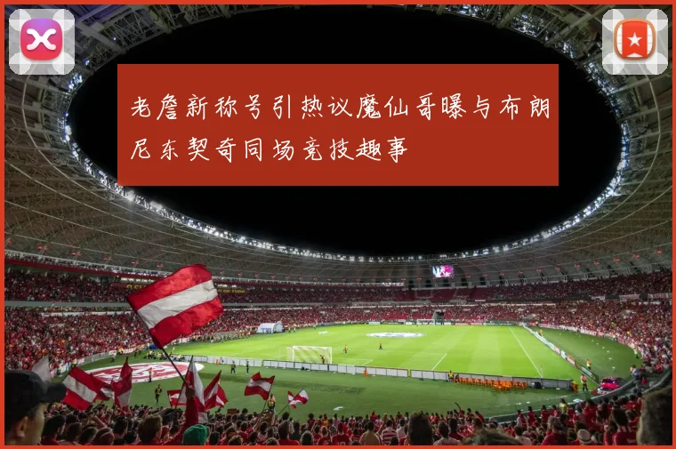 老詹新称号引热议魔仙哥曝与布朗尼东契奇同场竞技趣事