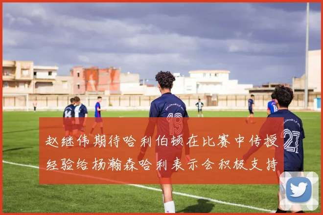赵继伟期待哈利伯顿在比赛中传授经验给杨瀚森哈利表示会积极支持