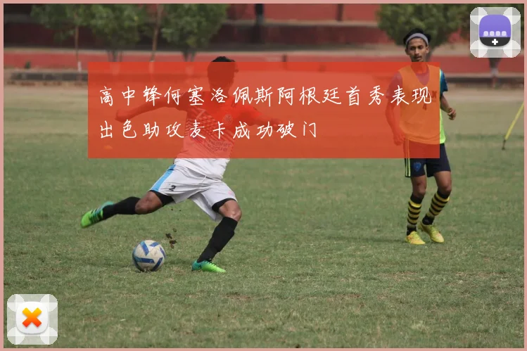 高中锋何塞洛佩斯阿根廷首秀表现出色助攻麦卡成功破门